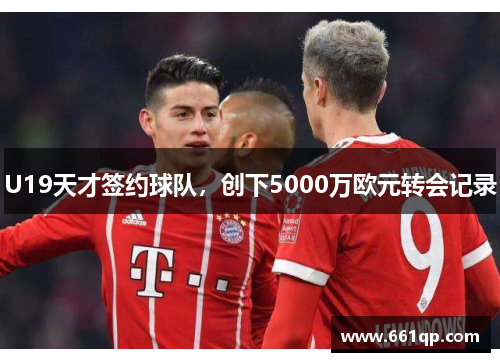 U19天才签约球队，创下5000万欧元转会记录